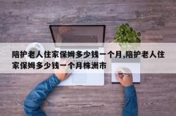 陪护老人住家保姆多少钱一个月,陪护老人住家保姆多少钱一个月株洲市