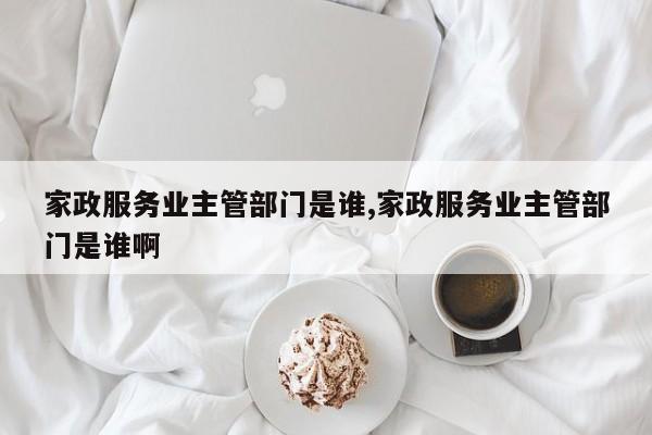 家政服务业主管部门是谁,家政服务业主管部门是谁啊